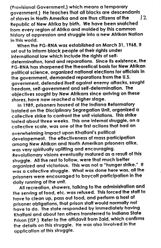 (Provisional Government,) which means a femporary government.) He teaches that all blacks are descendants of slaves in North Amerika and are thus cilizens of the |2 Republic of New Alrika by birth. We have been snalched from every region of Afiika and molded by this common history of oppression and struggle Into a new Afrikan Nation in this world.  When the PG-RNA was established on March 31, 1968, it sel out fo inform black people of thelr rights under international law which include the rights of self- delermination, land and reparatlions. Since ils existence, the PG-RNA has sharpened the theoretical basis for New Afrikan political science, organized national elections for officials in the goverment, demanded reparations from the U.S. government, defended ilself against enemy altacks, sought freedom, sell-govemment and sell-defermination. The objectives sought by New Alrikans since arriving on these shores, have now reached a higher stage.  In 1989, prisoners housed at the Indiana Reformatory isolated on the Disciplinary Segregation Unit, organized a colleclive sirike fo confront the unit violations. This strike tosted about three weeks. This one intemal struggle, on a colleclive scale, was one of the first aclions that had an  overwhelming impact upon Khalfani’s political developement. The effectiveness of mass parlicipation among New Afrikan and North Amerikan prisoners alike, was very spiritually uplifing and encouraging. Revolutionary visions eventually matured as a result of this struggle. Al the rest fo follow, were that much better organized and victorious. This was not @ "hunger strike.” I was a collective struggle. What was done here was, all the prisoners were encouraged fo boycolt participation in the daily running of the unit.  Al recrealion, showers, lalking to the administration and Ihe serving of food, elc. was refused. This forced the staff to have fo clean up, pass out food, and perform a host of prisoner obligations, that prison staff would normally not have to do. The slale responded by immedialely having Khallani and about fen ofhers transferred fo Indiana Stale Prison (ISP.) Refer lo the offidavit from Zaid, which confims the details on this struggle. He was also Involved in the application of this struggle.  